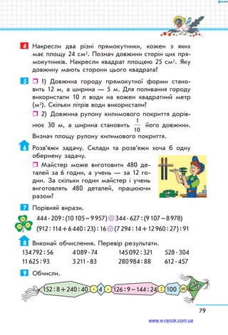 79
4	 Накресли два різні прямокутники, кожен з яких
має площу 24 см2. Познач довжини сторін цих пря-
мокутників. Накресли квадрат площею 25 см2. Яку
довжину мають сторони цього квадрата?
5	    1) Довжина городу прямокутної форми стано-
вить 12 м, а ширина — 5 м. Для поливання городу
використали 10 л води на кожен квадратний метр
(м2). Скільки літрів води використали?
ˆˆ 2)	 Довжина рулону килимового покриття дорів-
нює 30 м, а ширина становить
1
10
його довжини.
Визнач площу рулону килимового покриття.
6	 Розв’яжи задачу. Склади та розв’яжи хоча б одну
обернену задачу.
ˆˆ Майстер може виготовити 480 де-
талей за 6 годин, а учень — за 12 го-
дин. За скільки годин майстер і учень
виготовлять 480 деталей, працюючи
разом?
7	 Порівняй вирази.
444 . 209 : (10 105 – 9 957)   344 . 627 : (9 107 – 8 978)
(912 : 114 + 6 440 : 23) : 16   (7 294 : 14 + 12 960 : 27) : 91
8	 Виконай обчислення. Перевір результати.
134 792 : 56	 4 089 . 74	 145 092 : 321	 528 . 304
11 625 : 93	 3 211 . 83	 280 984 : 88	 612 . 457
9	 Обчисли.
152 : 8 + 240 : 40 126 : 9 – 144 : 24 1004. :. =
www.e-ranok.com.ua
 