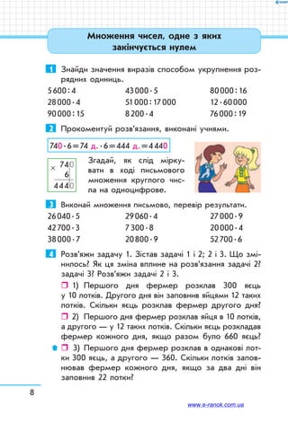 8
1	 Знайди значення виразів способом укрупнення роз-
рядних одиниць.
5 600 : 4	 43 000 . 5	 80 000 : 16
28 000 . 4	 51 000 : 17 000	 12 . 60 000
90 000 : 15	 8 200 . 4	 76 000 : 19
2	 Прокоментуй розв’язання, виконані учнями.
740 . 6 = 74 д. . 6 = 444 д. = 4 440
Згадай, як слід мірку-
вати в ході письмового
множення круглого чис-
ла на одноцифрове.
3	 Виконай множення письмово, перевір результати.
26 040 . 5	 29 060 . 4	 27 000 . 9
42 700 . 3	 7 300 . 8	 20 000 . 4
38 000 . 7	 20 800 . 9	 52 700 . 6
4	 Розв’яжи задачу 1. Зістав задачі 1 і 2; 2 і 3. Що змі-
нилось? Як ця зміна вплине на розв’язання задачі 2?
задачі 3? Розв’яжи задачі 2 і 3.
ˆˆ 1)	 Першого дня фермер розклав 300 яєць
у 10 лотків. Другого дня він заповнив яйцями 12 таких
лотків. Скільки яєць розклав фермер другого дня?
ˆˆ 2)	 Першого дня фермер розклав яйця в 10 лотків,
а другого — у 12 таких лотків. Скільки яєць розкладав
фермер кожного дня, якщо разом було 660 яєць?
ˆˆ  3)	 Першого дня фермер розклав в однакові лот-
ки 300 яєць, а другого — 360. Скільки лотків запов­
нював фермер кожного дня, якщо за два дні він
заповнив 22 лотки?
  740
6
4440
×
Множення чисел, одне з яких
закінчується нулем
www.e-ranok.com.ua
 