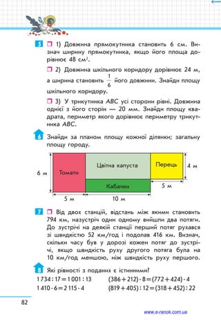82
5	 	 1)	 Довжина прямокутника становить 6 см. Ви-
знач ширину прямокутника, якщо його площа до-
рівнює 48 см2.
ˆˆ 2)	 Довжина шкільного коридору дорівнює 24 м,
а ширина становить
1
6
його довжини. Знайди площу
шкільного коридору.
ˆˆ 3)	 У трикутника АВС усі сторони рівні. Довжина
однієї з його сторін — 20 мм. Знайди площу ква-
драта, периметр якого дорівнює периметру трикут-
ника АВС.
6	 Знайди за планом площу кожної ділянки; загальну
площу городу.
4 м
6 м
5 м
5 м 10 м
Томати
Цвітна капуста
Кабачки
Перець
7	 	 Від двох станцій, відстань між якими становить
794 км, назустріч один одному вийшли два потяги.
До зустрічі на деякій станції перший потяг рухався
зі швидкістю 52 км/год і подолав 416 км. Визнач,
скільки часу був у дорозі кожен потяг до зустрі-
чі, якщо швидкість руху другого потяга була на
10 км/год меншою, ніж швидкість руху першого.
8	 Які рівності з поданих є істинними?
1 734 : 17 = 1 001 : 13 	 (386 + 212) . 8 = (772 + 424) . 4
1 410 . 6 = 2 115 . 4		 (819 + 405) : 12 = (318 + 452) : 22
www.e-ranok.com.ua
 