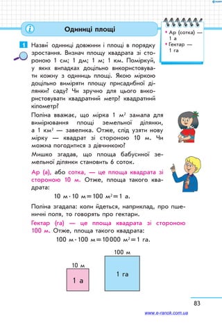 83
1	 Назви  одиниці довжини і площі в порядку
зростання. Визнач площу квадрата зі сто-
роною 1 см; 1 дм; 1 м; 1 км. Поміркуй,
у яких випадках доцільно використовува-
ти кожну з одиниць площі. Якою міркою
доцільно виміряти площу присадибної ді-
лянки? саду? Чи зручно для цього вико-
ристовувати квадратний метр? квадратний
кілометр?
Поліна вважає, що мірка 1 м2 замала для
вимірювання площі земельної ділянки,
а 1 км2 — завелика. Отже, слід узяти нову
мірку — квадрат зі стороною 10 м. Чи
можна погодитися з дівчинкою?
Мишко згадав, що площа бабусиної зе-
мельної ділянки становить 6 соток.
Ар (а), або сотка, — це площа квадрата зі
стороною 10 м. Отже, площа такого ква-
драта:
10 м . 10 м = 100 м2 = 1 а.
Поліна згадала: коли йдеться, наприклад, про пше-
ничні поля, то говорять про гектари.
Гектар (га) — це площа квадрата зі стороною
100 м. Отже, площа такого квадрата:
100 м . 100 м = 10 000 м2 = 1 га.
1 а
1 га
10 м
100 м
Одиниці площі ™™ Ар (сотка) —	
1 а
™™ Гектар — 	
1 га
www.e-ranok.com.ua
 