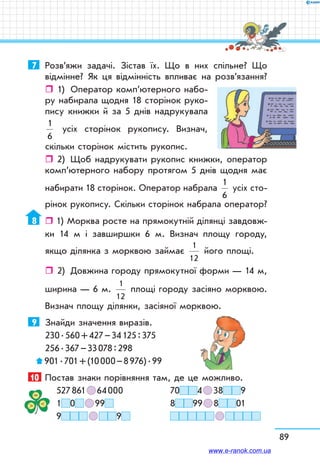 89
7	 Роз­в’яжи задачі. Зістав їх. Що в них спільне? Що
відмінне? Як ця відмінність впливає на розв’язання?
ˆˆ 1)	 Оператор комп’ютерного набо-
ру набирала щодня 18 сторінок руко-
пису книжки й за 5 днів надрукувала
1
6
усіх сторінок рукопису. Визнач,
скільки сторінок містить рукопис.
ˆˆ 2)	 Щоб надрукувати рукопис книжки, оператор
ком­п’ютерного набору протягом 5 днів щодня має
набирати 18 сторінок. Оператор набрала
1
6
усіх сто-
рінок рукопису. Скільки сторінок набрала оператор?
8	  1) Морква росте на прямокутній ділянці завдовж-
ки 14 м і завширшки 6 м. Визнач площу городу,
якщо ділянка з морквою займає
1
12
його площі.
ˆˆ 2)	 Довжина городу прямокутної форми — 14 м,
ширина — 6 м.
1
12
площі городу засіяно морквою.
Визнач площу ділянки, засіяної морквою.
9	 Знайди значення виразів.
230 . 560 + 427 – 34 125 : 375
256 . 367 – 33 078 : 298
 901 . 701 + (10 000 – 8 976) . 99
10	 Постав знаки порівняння там, де це можливо.
527 861   64 000	 70 4   38 9
1 0    99 	 8 99   8 01
9     9 	    
www.e-ranok.com.ua
 