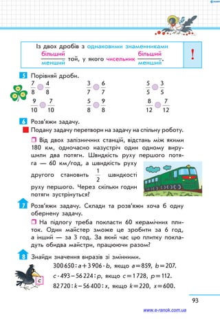 93
Із двох дробів з однаковими знаменниками
більший
менший
той, у якого чисельник
більший
менший
.
5	 Порівняй дроби.
7
8
   
4
8
	
3
7
   
6
7
	
5
5
   
3
5
9
10
   
7
10
	
5
8
   
9
8
	
8
12
   
7
12
6	 Розв’яжи задачу.
Подану задачу перетвори на задачу на спільну роботу.
ˆˆ Від двох залізничних станцій, відстань між якими
180 км, одночасно назустріч один одному виру-
шили два потяги. Швидкість руху першого потя-
га — 60 км/год, а швидкість руху
другого становить
1
2
швидкості
руху першого. Через скільки годин
потяги зустрінуться?
7	 Розв’яжи задачу. Склади та розв’яжи хоча б одну
обернену задачу.
ˆˆ На підлогу треба покласти 60 керамічних пли-
ток. Один майстер зможе це зробити за 6 год,
а інший — за 3 год. За який час цю плитку покла-
дуть обидва майстри, працюючи разом?
8	 Знайди значення виразів зі змінними.
300 650 : а + 3 906 . b, якщо а = 859, b = 207.
с . 493 – 56 224 : р, якщо с = 1 728, р = 112.
82 720 : k – 56 400 : х, якщо k = 220, х = 600.
с
www.e-ranok.com.ua
 