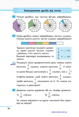 96
1	 Познач дробом, яку частину фігури зафарбовано.
2	 Назви дробом кожну зафарбовану частину смужки.
Скіль­ки всього шостих частин смужки зафарбовано?
Тарасик пропонує виміряти довжи-
ну однієї шостої частини смужки	
і довжину п’яти шостих частин.
Виконай відповідні вимірювання та	
записи.
Поміркуй, якою арифметичною дією можна знайти
величину
5
6
смужки, знаючи величину
1
6
. У скіль-
ки разів більше сантиметрів у
5
6
смужки, ніж у
1
6
?
Софійка вважає: щоб знайти величину
5
6
смужки,
треба величину
1
6
помножити на 5. Чи можна по-
годитись із дівчинкою?
3	 Довжина стрічки дорівнює 60 см. Знайди довжину:
1)
1
12
стрічки;	 2)
5
12
стрічки.
Чи можна відповісти на друге запитання без відпо-
віді на перше?
1
6
— … см
5
6
— … см
Знаходження дробу від числа
www.e-ranok.com.ua
 