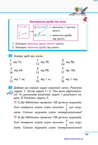 97
Знаходження дробу від числа
1 — m
a
b
— ?
1) m : b =  — величина 1 частини
цілого
2)  . a =  — величина дробу
від цілого
1. Знаходжу величину однієї частини цілого.
2. Знаходжу величину дробу від цілого.
4	 Знайди дріб від числа.
2
5
від 75;	
7
13
від 39;	
8
24
від 96;	
4
16
від 64;	
8
15
від 90;	
9
17
від 136;
5
12
від 1 хв; 	
4
10
від 1 м; 	
2
10
від 1 год.
5	 Добери до кожної задачі короткий запис. Розв’яжи
задачу 1. Зістав задачі 1 і 2. Чим вони відрізняють-
ся? Чи допоможе розв’язок задачі 1 розв’язати за-
дачу 2? Розв’яжи задачу 2.
ˆˆ 1) До бібліотеки привезли 150 дитячих журналів.
Учні четвертих класів узяли почитати
1
5
цих жур-
налів. Скільки журналів узяли четвертокласники?
ˆˆ 2) До бібліотеки привезли 150 дитячих журналів.
Учні четвертих класів узяли почитати
3
5
цих жур-
налів. Скільки журналів узяли четвертокласники?
www.e-ranok.com.ua
 