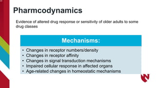 Pharmcodynamics
13
Mechanisms:
• Changes in receptor numbers/density
• Changes in receptor affinity
• Changes in signal transduction mechanisms
• Impaired cellular response in affected organs
• Age-related changes in homeostatic mechanisms
Evidence of altered drug response or sensitivity of older adults to some
drug classes
 