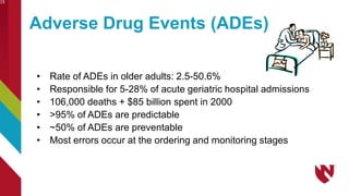 Adverse Drug Events (ADEs)
• Rate of ADEs in older adults: 2.5-50.6%
• Responsible for 5-28% of acute geriatric hospital admissions
• 106,000 deaths + $85 billion spent in 2000
• >95% of ADEs are predictable
• ~50% of ADEs are preventable
• Most errors occur at the ordering and monitoring stages
15
 