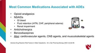 Most Common Medications Associated with ADEs
• Opioid analgesics
• NSAIDs
• GI bleed
• Fluid retention (HTN, CHF, peripheral edema)
• Renal impairment
• Anticholinergics
• Benzodiazepines
• Also: cardiovascular agents, CNS agents, and musculoskeletal agents
Adverse Drug Reaction Risk Factors in Older Outpatients. Am J Ger Pharmacotherapy 2003;1(2):82-89.
16
 