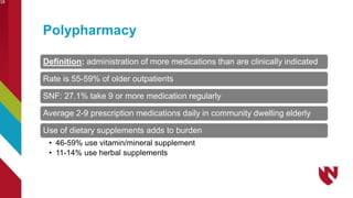Polypharmacy
18
Definition: administration of more medications than are clinically indicated
Rate is 55-59% of older outpatients
SNF: 27.1% take 9 or more medication regularly
Average 2-9 prescription medications daily in community dwelling elderly
Use of dietary supplements adds to burden
• 46-59% use vitamin/mineral supplement
• 11-14% use herbal supplements
 