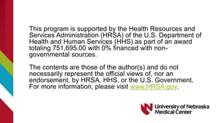 This program is supported by the Health Resources and
Services Administration (HRSA) of the U.S. Department of
Health and Human Services (HHS) as part of an award
totaling 751,695.00 with 0% financed with non-
governmental sources.
The contents are those of the author(s) and do not
necessarily represent the official views of, nor an
endorsement, by HRSA, HHS, or the U.S. Government.
For more information, please visit www.HRSA.gov.
 