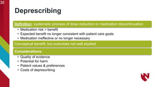 Deprescribing
30
Definition: systematic process of dose reduction or medication discontinuation
• Medication risk > benefit
• Expected benefit no longer consistent with patient care goals
• Medication ineffective or no longer necessary
Conceptual benefit, but outcomes not well studied
Considerations:
• Quality of evidence
• Potential for harm
• Patient values & preferences
• Costs of deprescribing
 