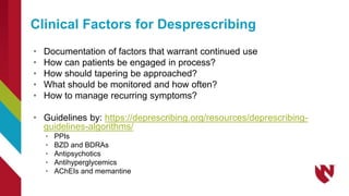 • Documentation of factors that warrant continued use
• How can patients be engaged in process?
• How should tapering be approached?
• What should be monitored and how often?
• How to manage recurring symptoms?
• Guidelines by: https://deprescribing.org/resources/deprescribing-
guidelines-algorithms/
• PPIs
• BZD and BDRAs
• Antipsychotics
• Antihyperglycemics
• AChEIs and memantine
Clinical Factors for Desprescribing
 