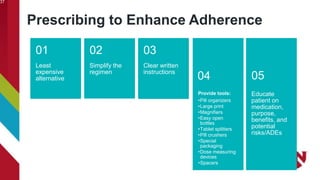 Prescribing to Enhance Adherence
37
Least
expensive
alternative
01
Simplify the
regimen
02
Clear written
instructions
03
Provide tools:
•Pill organizers
•Large print
•Magnifiers
•Easy open
bottles
•Tablet splitters
•Pill crushers
•Special
packaging
•Dose measuring
devices
•Spacers
04
Educate
patient on
medication,
purpose,
benefits, and
potential
risks/ADEs
05
 