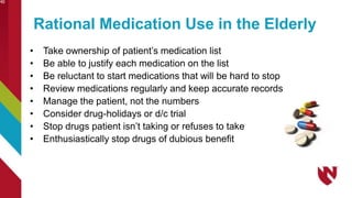 Rational Medication Use in the Elderly
• Take ownership of patient’s medication list
• Be able to justify each medication on the list
• Be reluctant to start medications that will be hard to stop
• Review medications regularly and keep accurate records
• Manage the patient, not the numbers
• Consider drug-holidays or d/c trial
• Stop drugs patient isn’t taking or refuses to take
• Enthusiastically stop drugs of dubious benefit
40
 