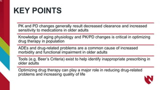 KEY POINTS
41
PK and PD changes generally result decreased clearance and increased
sensitivity to medications in older adults
Knowledge of aging physiology and PK/PD changes is critical in optimizing
drug therapy in population
ADEs and drug-related problems are a common cause of increased
morbidity and functional impairment in older adults
Tools (e.g. Beer’s Criteria) exist to help identify inappropriate prescribing in
older adults
Optimizing drug therapy can play a major role in reducing drug-related
problems and increasing quality of life
 