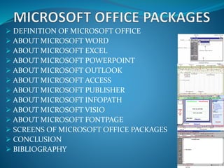  DEFINITION OF MICROSOFT OFFICE
 ABOUT MICROSOFT WORD
 ABOUT MICROSOFT EXCEL
 ABOUT MICROSOFT POWERPOINT
 ABOUT MICROSOFT OUTLOOK
 ABOUT MICROSOFT ACCESS
 ABOUT MICROSOFT PUBLISHER
 ABOUT MICROSOFT INFOPATH
 ABOUT MICROSOFT VISIO
 ABOUT MICROSOFT FONTPAGE
 SCREENS OF MICROSOFT OFFICE PACKAGES
 CONCLUSION
 BIBLIOGRAPHY
 