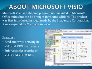 Microsoft Visio is a shaping program not included in Microsoft
Office suites but can be brought in volume editions. The product
was first introduced in 1992, made by the Shapeware Corporation.
It was acquired by Microsoft in 2000.
Features :
 Read and write drawing in
VSD and VDX file formats.
 Enforces strict security on
VSDX and VSDM files.
 