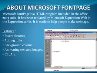 Microsoft FontPage is a HTML program included in the office
2003 suite. It has been replaced by Microsoft Expression Web in
the Expression series. It is made to help people make webpage.
Features :
 Insert pictures
 Adding links.
 Background colours.
 Animating text and images.
 ClipArt.
 