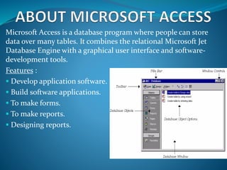 Microsoft Access is a database program where people can store
data over many tables. It combines the relational Microsoft Jet
Database Engine with a graphical user interface and software-
development tools.
Features :
 Develop application software.
 Build software applications.
 To make forms.
 To make reports.
 Designing reports.
 