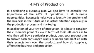 4 M’s of Production
In developing a business plan we also have to consider the
importance of the 4M’s of operations in all business
opportunities. Because it helps you to identify the problems of
the business in the future and in actual situation especially in
the production process and marketing.
In application of your 4M’s of production, it is best to consider
the customer’s point of view in terms of their influences as to
why they will buy a particular product, does your product aim
to answer each consumer’s wants or needs and meet up with
their expectations over the product, and how do suppliers,
affects the business and production.
 