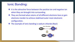 Ionic Bonding:
❖ It is the attractive force between the positive ion and negative ion
when they are brought into surrounding
❖ They are formed when atoms of all different electrons lose or gain
electrons inorder to achieve stabilised outer most electronic
configuration.
❖ The example of ionic bonding is sodium chloride (Nacl)
 