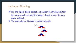 Hydrogen Bonding:
❖ It is the dipole dipole attraction between the hydrogen atom
from polar molecule and the oxygen, fluorine from the non
polar molecule
❖ The example for this type is water molecule
 