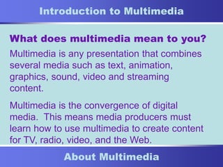 1
About Multimedia
Introduction to Multimedia
What does multimedia mean to you?
Multimedia is any presentation that combines
several media such as text, animation,
graphics, sound, video and streaming
content.
Multimedia is the convergence of digital
media. This means media producers must
learn how to use multimedia to create content
for TV, radio, video, and the Web.
 