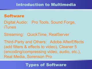 10
Types of Software
Introduction to Multimedia
Software
Digital Audio: Pro Tools, Sound Forge,
iTunes
Streaming: QuickTime, RealServer
Third-Party and Others: Adobe AfterEffects
(add filters & effects to video), Cleaner 5
(encoding/compressing video, audio, etc.),
Real Media, Sorenson Pro
 