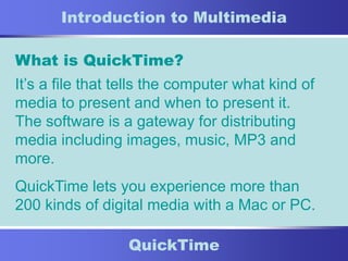 11
QuickTime
Introduction to Multimedia
What is QuickTime?
It’s a file that tells the computer what kind of
media to present and when to present it.
The software is a gateway for distributing
media including images, music, MP3 and
more.
QuickTime lets you experience more than
200 kinds of digital media with a Mac or PC.
 