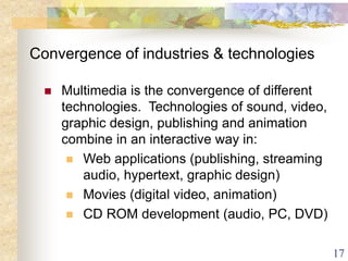 17
Convergence of industries & technologies
 Multimedia is the convergence of different
technologies. Technologies of sound, video,
graphic design, publishing and animation
combine in an interactive way in:
 Web applications (publishing, streaming
audio, hypertext, graphic design)
 Movies (digital video, animation)
 CD ROM development (audio, PC, DVD)
 