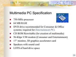 19
Multimedia PC Specification
 750-MHz processor
 64 MB RAM
 DVD drive recommended for Consumer & Office
systems; required for Entertainment PCs.
 CD ROM Rewritable (for creation of multimedia)
 56-Kbps V.90 modem (Consumer and Entertainment)
 17” monitor, 3D graphics accelerator card
 Speakers with sound card
 LOTS of hard drive space
 
