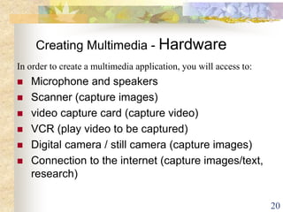 20
Creating Multimedia - Hardware
In order to create a multimedia application, you will access to:
 Microphone and speakers
 Scanner (capture images)
 video capture card (capture video)
 VCR (play video to be captured)
 Digital camera / still camera (capture images)
 Connection to the internet (capture images/text,
research)
 