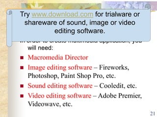 21
Creating Multimedia - Software
In order to create multimedia application, you
will need:
 Macromedia Director
 Image editing software – Fireworks,
Photoshop, Paint Shop Pro, etc.
 Sound editing software – Cooledit, etc.
 Video editing software – Adobe Premier,
Videowave, etc.
Try www.download.com for trialware or
shareware of sound, image or video
editing software.
 