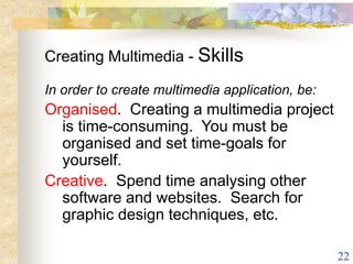 22
Creating Multimedia - Skills
In order to create multimedia application, be:
Organised. Creating a multimedia project
is time-consuming. You must be
organised and set time-goals for
yourself.
Creative. Spend time analysing other
software and websites. Search for
graphic design techniques, etc.
 
