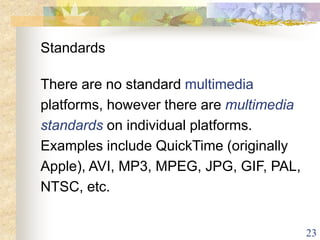 23
Standards
There are no standard multimedia
platforms, however there are multimedia
standards on individual platforms.
Examples include QuickTime (originally
Apple), AVI, MP3, MPEG, JPG, GIF, PAL,
NTSC, etc.
 