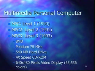31
Multimedia Personal Computer
 MPC: Level 1 (1990)
 MPC2: Level 2 (1991)
 MPC3: Level 3 (1993)
– 8MB
– Pentium 75 MHz
– 540 MB Hard Drive
– 4X Speed CD-ROM
– 640x480 Pixels Video Display (65,536
colors)
 