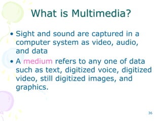 36
What is Multimedia?
• Sight and sound are captured in a
computer system as video, audio,
and data
• A medium refers to any one of data
such as text, digitized voice, digitized
video, still digitized images, and
graphics.
 
