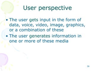 38
User perspective
• The user gets input in the form of
data, voice, video, image, graphics,
or a combination of these
• The user generates information in
one or more of these media
 