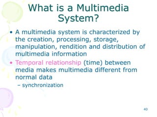 40
What is a Multimedia
System?
• A multimedia system is characterized by
the creation, processing, storage,
manipulation, rendition and distribution of
multimedia information
• Temporal relationship (time) between
media makes multimedia different from
normal data
– synchronization
 