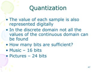 47
Quantization
• The value of each sample is also
represented digitally
• In the discrete domain not all the
values of the continuous domain can
be found
• How many bits are sufficient?
• Music – 16 bits
• Pictures – 24 bits
 