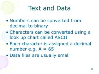 49
Text and Data
• Numbers can be converted from
decimal to binary
• Characters can be converted using a
look up chart called ASCII
• Each character is assigned a decimal
number e.g. A = 65
• Data files are usually small
 