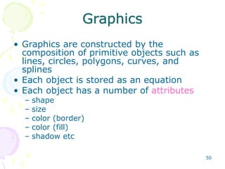50
Graphics
• Graphics are constructed by the
composition of primitive objects such as
lines, circles, polygons, curves, and
splines
• Each object is stored as an equation
• Each object has a number of attributes
– shape
– size
– color (border)
– color (fill)
– shadow etc
 