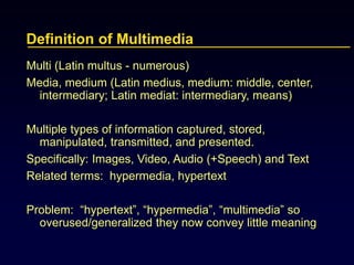 Definition of Multimedia
Multi (Latin multus - numerous)
Media, medium (Latin medius, medium: middle, center,
intermediary; Latin mediat: intermediary, means)
Multiple types of information captured, stored,
manipulated, transmitted, and presented.
Specifically: Images, Video, Audio (+Speech) and Text
Related terms: hypermedia, hypertext
Problem: “hypertext”, “hypermedia”, “multimedia” so
overused/generalized they now convey little meaning
 