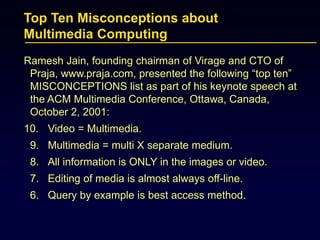 Top Ten Misconceptions about
Multimedia Computing
Ramesh Jain, founding chairman of Virage and CTO of
Praja, www.praja.com, presented the following “top ten”
MISCONCEPTIONS list as part of his keynote speech at
the ACM Multimedia Conference, Ottawa, Canada,
October 2, 2001:
10. Video = Multimedia.
9. Multimedia = multi X separate medium.
8. All information is ONLY in the images or video.
7. Editing of media is almost always off-line.
6. Query by example is best access method.
 