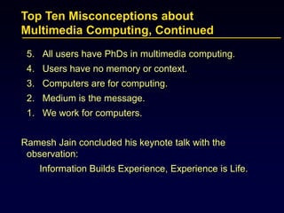Top Ten Misconceptions about
Multimedia Computing, Continued
5. All users have PhDs in multimedia computing.
4. Users have no memory or context.
3. Computers are for computing.
2. Medium is the message.
1. We work for computers.
Ramesh Jain concluded his keynote talk with the
observation:
Information Builds Experience, Experience is Life.
 