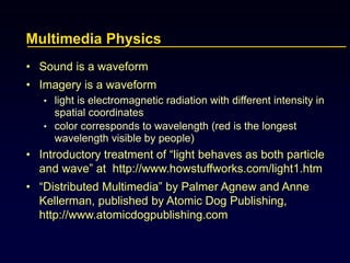 Multimedia Physics
• Sound is a waveform
• Imagery is a waveform
• light is electromagnetic radiation with different intensity in
spatial coordinates
• color corresponds to wavelength (red is the longest
wavelength visible by people)
• Introductory treatment of “light behaves as both particle
and wave” at http://www.howstuffworks.com/light1.htm
• “Distributed Multimedia” by Palmer Agnew and Anne
Kellerman, published by Atomic Dog Publishing,
http://www.atomicdogpublishing.com
 