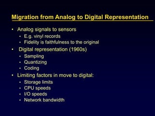 Migration from Analog to Digital Representation
• Analog signals to sensors
• E.g. vinyl records
• Fidelity is faithfulness to the original
• Digital representation (1960s)
• Sampling
• Quantizing
• Coding
• Limiting factors in move to digital:
• Storage limits
• CPU speeds
• I/O speeds
• Network bandwidth
 