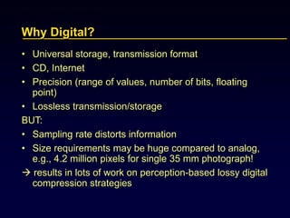Why Digital?
• Universal storage, transmission format
• CD, Internet
• Precision (range of values, number of bits, floating
point)
• Lossless transmission/storage
BUT:
• Sampling rate distorts information
• Size requirements may be huge compared to analog,
e.g., 4.2 million pixels for single 35 mm photograph!
 results in lots of work on perception-based lossy digital
compression strategies
 