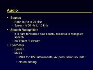 Audio
• Sounds
• Hear 15 Hz to 20 kHz
• Speech is 50 Hz to 10 kHz
• Speech Recognition
• It is hard to wreck a nice beach / It is hard to recognize
speech
• Ice cream / I scream
• Synthesis
• Speech
• Music
• MIDI for 127 instruments, 47 percussion sounds
• Notes, timing
 