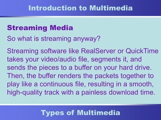 8
Types of Multimedia
Introduction to Multimedia
Streaming Media
So what is streaming anyway?
Streaming software like RealServer or QuickTime
takes your video/audio file, segments it, and
sends the pieces to a buffer on your hard drive.
Then, the buffer renders the packets together to
play like a continuous file, resulting in a smooth,
high-quality track with a painless download time.
 