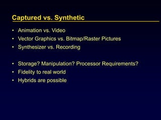 Captured vs. Synthetic
• Animation vs. Video
• Vector Graphics vs. Bitmap/Raster Pictures
• Synthesizer vs. Recording
• Storage? Manipulation? Processor Requirements?
• Fidelity to real world
• Hybrids are possible
 